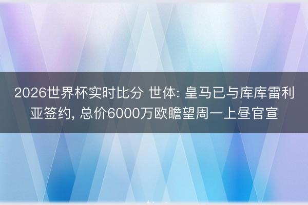 2026世界杯实时比分 世体: 皇马已与库库雷利亚签约, 总价6000万欧瞻望周一上昼官宣