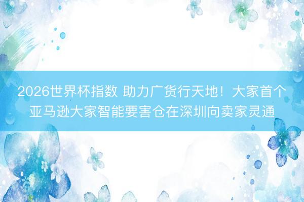 2026世界杯指数 助力广货行天地!大家首个亚马逊大家智能要害仓在深圳向卖家灵通