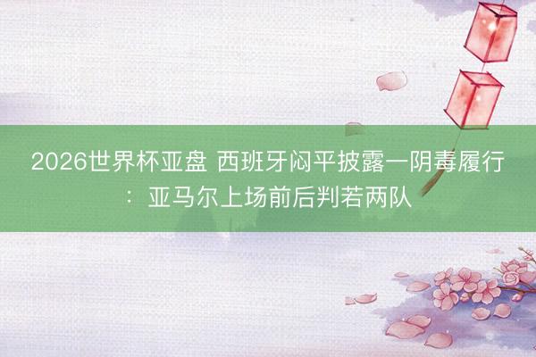 2026世界杯亚盘 西班牙闷平披露一阴毒履行:亚马尔上场前后
