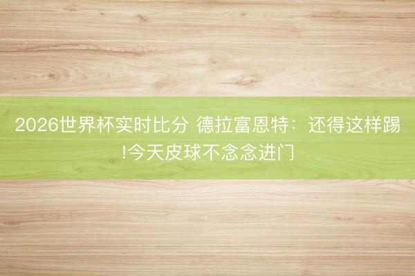2026世界杯实时比分 德拉富恩特:还得这样踢!今天皮球不念念进门