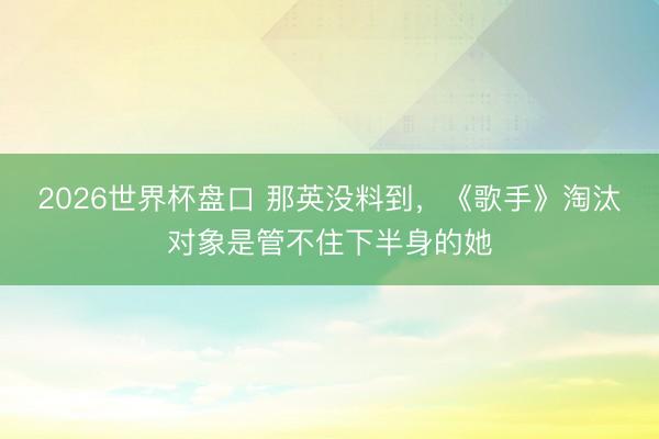 2026世界杯盘口 那英没料到,《歌手》淘汰对象是管不住下半
