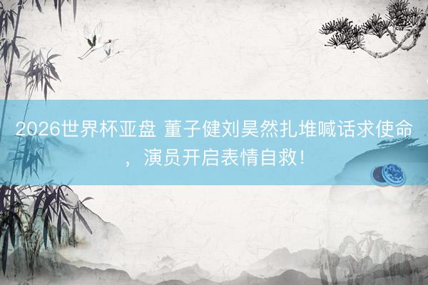 2026世界杯亚盘 董子健刘昊然扎堆喊话求使命,演员开启表情自救!
