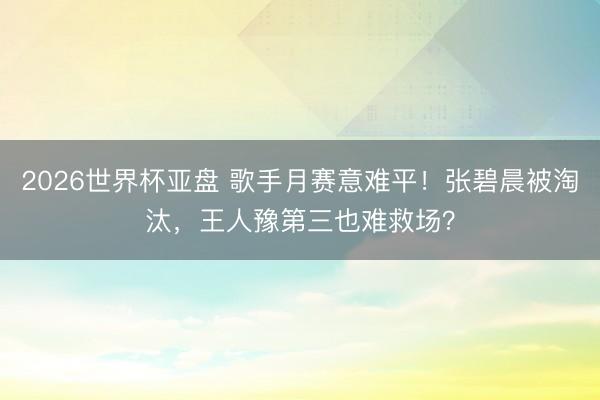 2026世界杯亚盘 歌手月赛意难平!张碧晨被淘汰,王人豫第三也难救场?