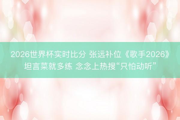 2026世界杯实时比分 张远补位《歌手2026》坦言菜就多练 念念上热搜“只怕动听”