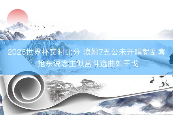 2026世界杯实时比分 浪姐7五公未开唱就乱套 抢东说念主似宫斗选曲如干戈