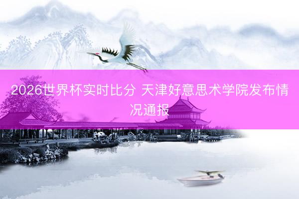 2026世界杯实时比分 天津好意思术学院发布情况通报
