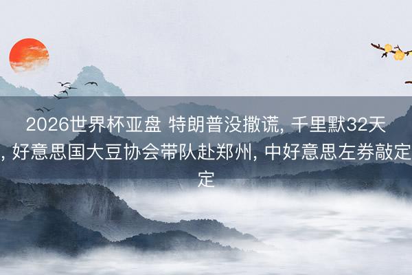 2026世界杯亚盘 特朗普没撒谎, 千里默32天, 好意思国大豆协会带队赴郑州, 中好意思左券敲定