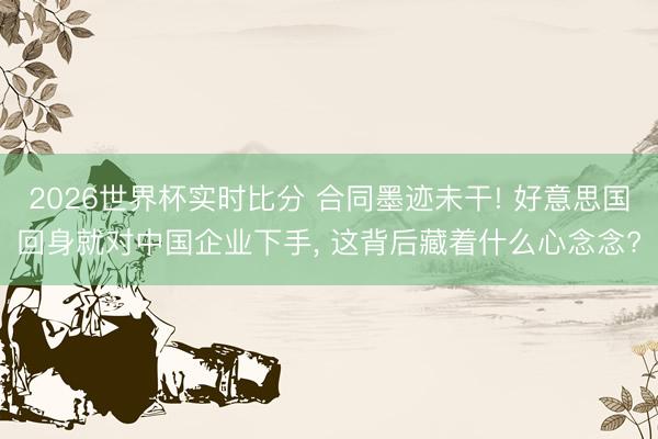 2026世界杯实时比分 合同墨迹未干! 好意思国回身就对中国企业下手, 这背后藏着什么心念念?