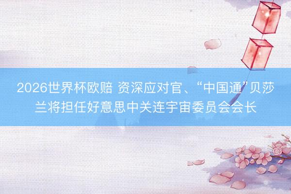 2026世界杯欧赔 资深应对官、“中国通”贝莎兰将担任好意思中关连宇宙委员会会长