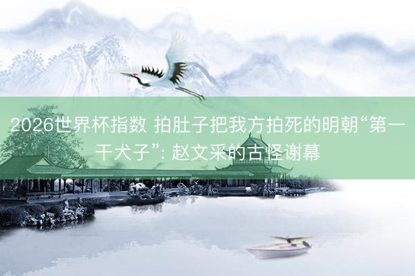 2026世界杯指数 拍肚子把我方拍死的明朝“第一干犬子”: 赵文采的古怪谢幕