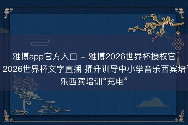 雅博app官方入口 - 雅博2026世界杯授权官网平台,2026世界杯文字直播 擢升训导中小学音乐西宾培训“充电”