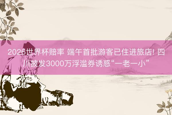 2026世界杯赔率 端午首批游客已住进旅店! 四川披发3000万浮滥券诱惑“一老一小”
