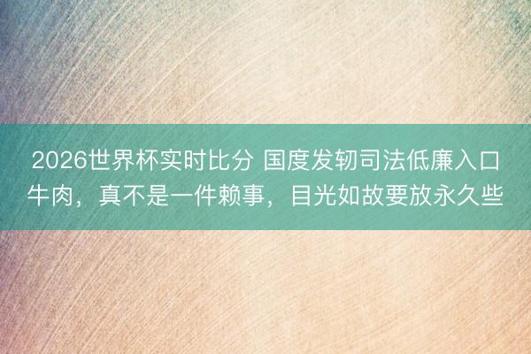 2026世界杯实时比分 国度发轫司法低廉入口牛肉,真不是一件赖事,目光如故要放永久些