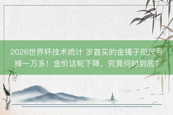 2026世界杯技术统计 岁首买的金镯子咫尺亏掉一万多!金价这轮下降,究竟何时到底?