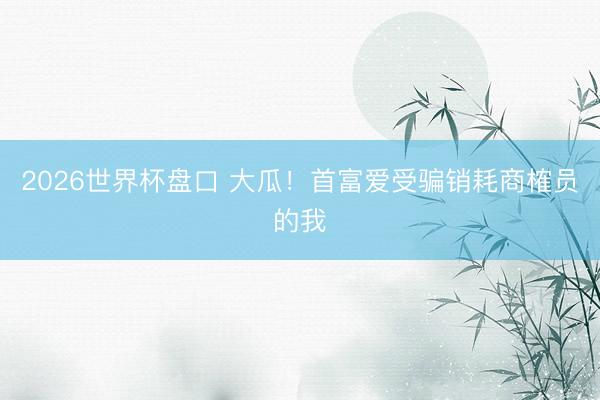 2026世界杯盘口 大瓜！首富爱受骗销耗商榷员的我