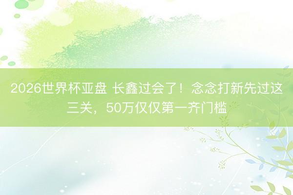 2026世界杯亚盘 长鑫过会了!念念打新先过这三关,50万仅仅第一齐门槛