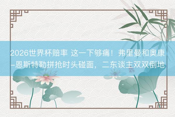 2026世界杯赔率 这一下够痛！弗里曼和奥康-恩斯特勒拼抢时头碰面，二东谈主双双倒地