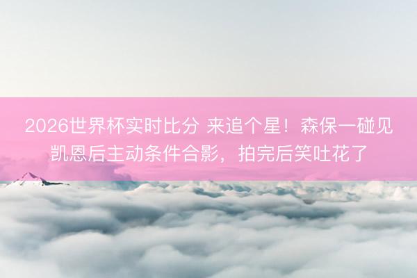 2026世界杯实时比分 来追个星！森保一碰见凯恩后主动条件合影，拍完后笑吐花了
