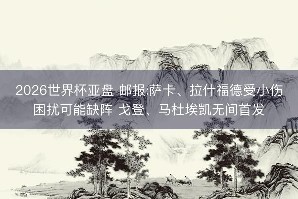 2026世界杯亚盘 邮报:萨卡、拉什福德受小伤困扰可能缺阵 戈登、马杜埃凯无间首发