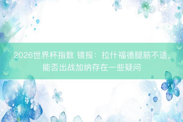 2026世界杯指数 镜报：拉什福德腿筋不适，能否出战加纳存在一些疑问